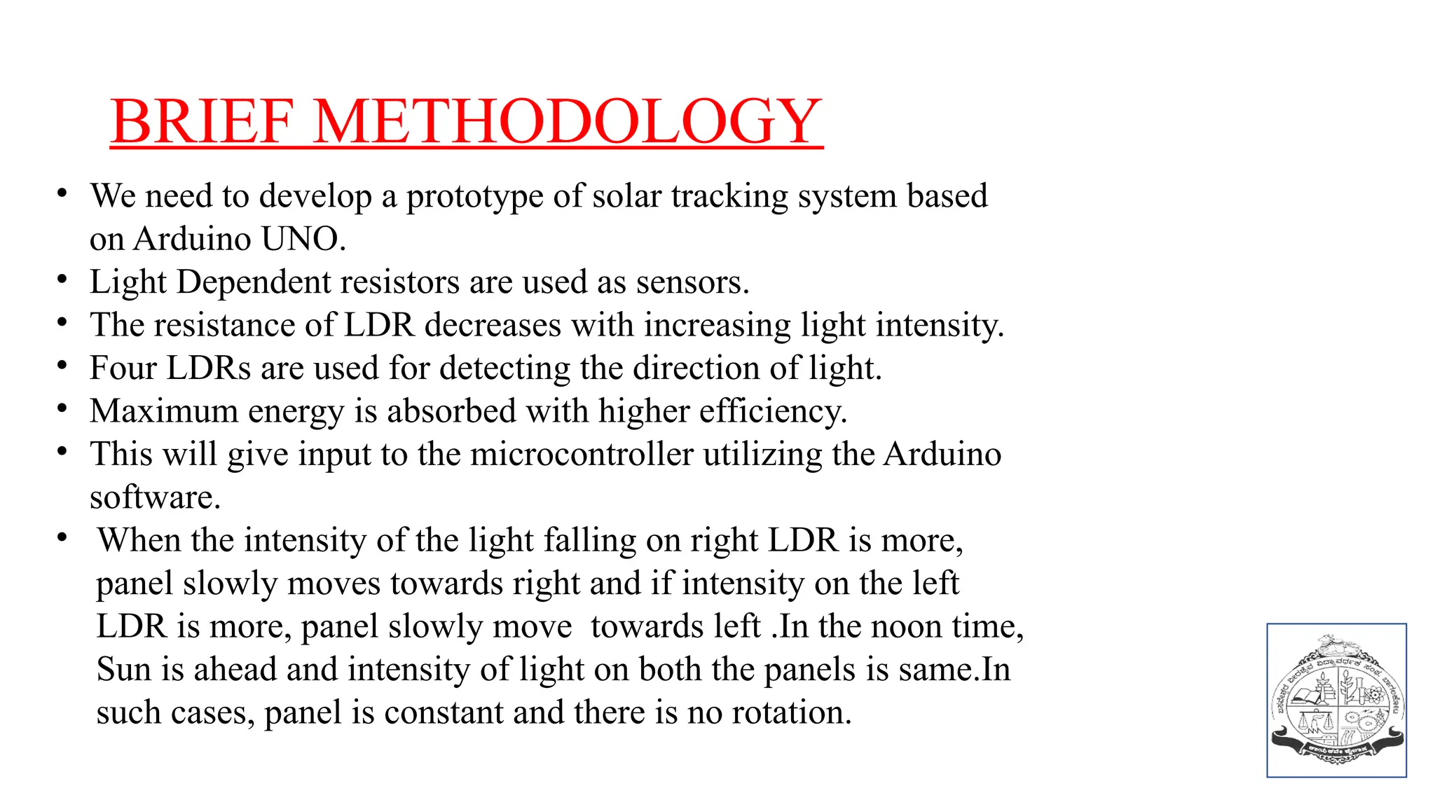 BRIEF METHODOLOGY
• We need to develop a prototype of solar tracking system based
on Arduino UNO.
• Light Dependent resistors are used as sensors.
• The resistance of LDR decreases with increasing light intensity.
• Four LDRs are used for detecting the direction of light.
• Maximum energy is absorbed with higher efficiency.
• This will give input to the microcontroller utilizing the Arduino
software.
• When the intensity of the light falling on right LDR is more,
panel slowly moves towards right and if intensity on the left
LDR is more, panel slowly move towards left .In the noon time,
Sun is ahead and intensity of light on both the panels is same.In
such cases, panel is constant and there is no rotation.
 