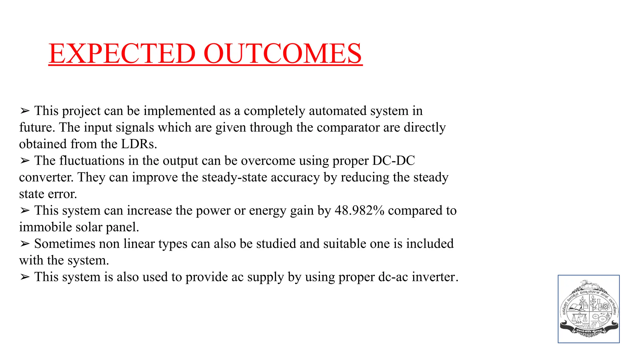 EXPECTED OUTCOMES
➢ This project can be implemented as a completely automated system in
future. The input signals which are given through the comparator are directly
obtained from the LDRs.
➢ The fluctuations in the output can be overcome using proper DC-DC
converter. They can improve the steady-state accuracy by reducing the steady
state error.
➢ This system can increase the power or energy gain by 48.982% compared to
immobile solar panel.
➢ Sometimes non linear types can also be studied and suitable one is included
with the system.
➢ This system is also used to provide ac supply by using proper dc-ac inverter.
 