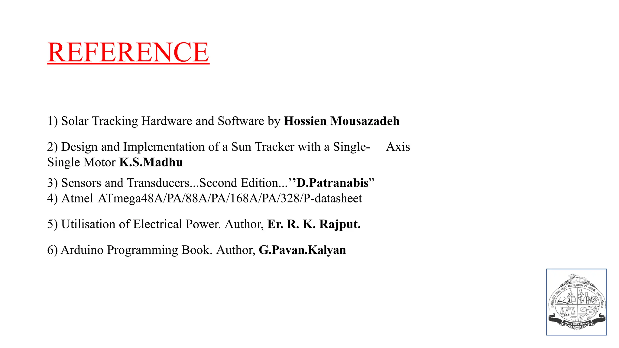 REFERENCE
1) Solar Tracking Hardware and Software by Hossien Mousazadeh
2) Design and Implementation of a Sun Tracker with a Single- Axis
Single Motor K.S.Madhu
3) Sensors and Transducers...Second Edition...’’D.Patranabis”
4) Atmel ATmega48A/PA/88A/PA/168A/PA/328/P-datasheet
5) Utilisation of Electrical Power. Author, Er. R. K. Rajput.
6) Arduino Programming Book. Author, G.Pavan.Kalyan
 