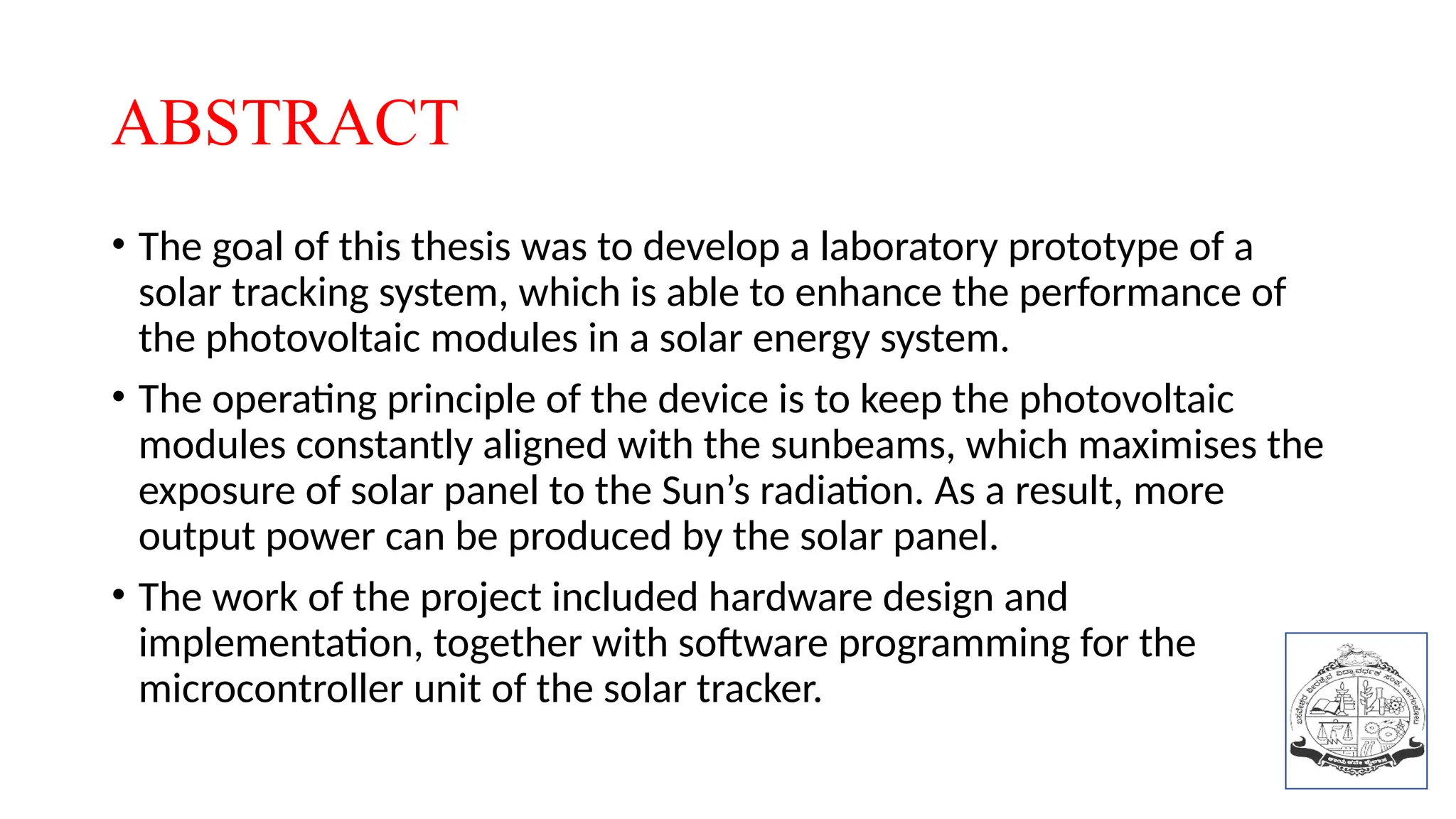 ABSTRACT
• The goal of this thesis was to develop a laboratory prototype of a
solar tracking system, which is able to enhance the performance of
the photovoltaic modules in a solar energy system.
• The operating principle of the device is to keep the photovoltaic
modules constantly aligned with the sunbeams, which maximises the
exposure of solar panel to the Sun’s radiation. As a result, more
output power can be produced by the solar panel.
• The work of the project included hardware design and
implementation, together with software programming for the
microcontroller unit of the solar tracker.
 