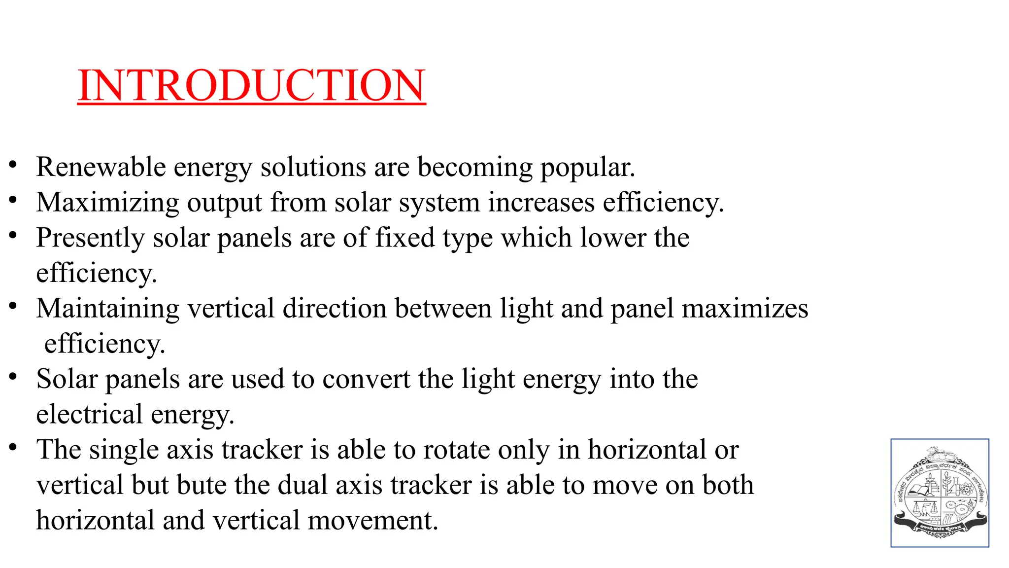INTRODUCTION
• Renewable energy solutions are becoming popular.
• Maximizing output from solar system increases efficiency.
• Presently solar panels are of fixed type which lower the
efficiency.
• Maintaining vertical direction between light and panel maximizes
efficiency.
• Solar panels are used to convert the light energy into the
electrical energy.
• The single axis tracker is able to rotate only in horizontal or
vertical but bute the dual axis tracker is able to move on both
horizontal and vertical movement.
 