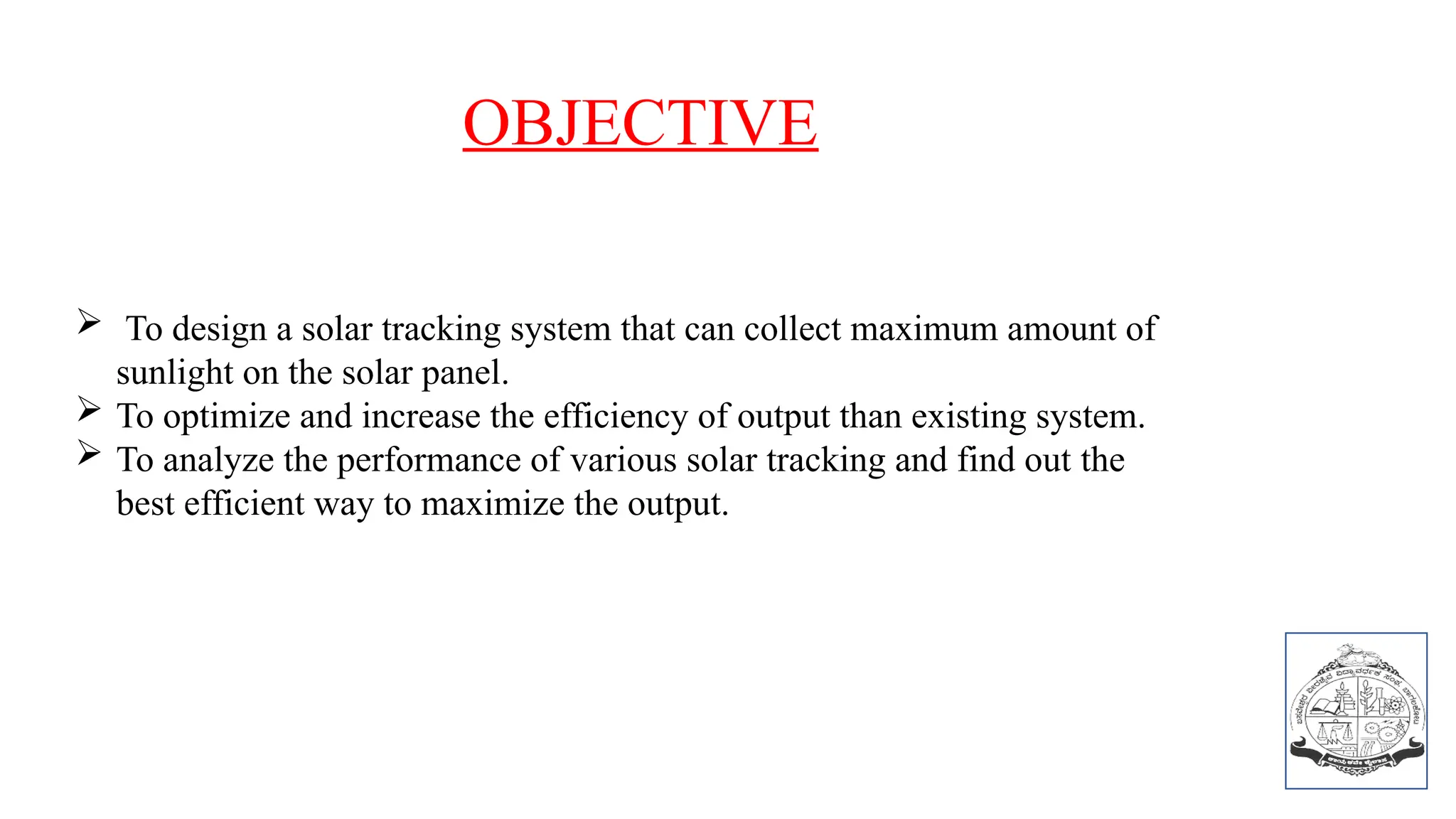 OBJECTIVE
 To design a solar tracking system that can collect maximum amount of
sunlight on the solar panel.
 To optimize and increase the efficiency of output than existing system.
 To analyze the performance of various solar tracking and find out the
best efficient way to maximize the output.
 