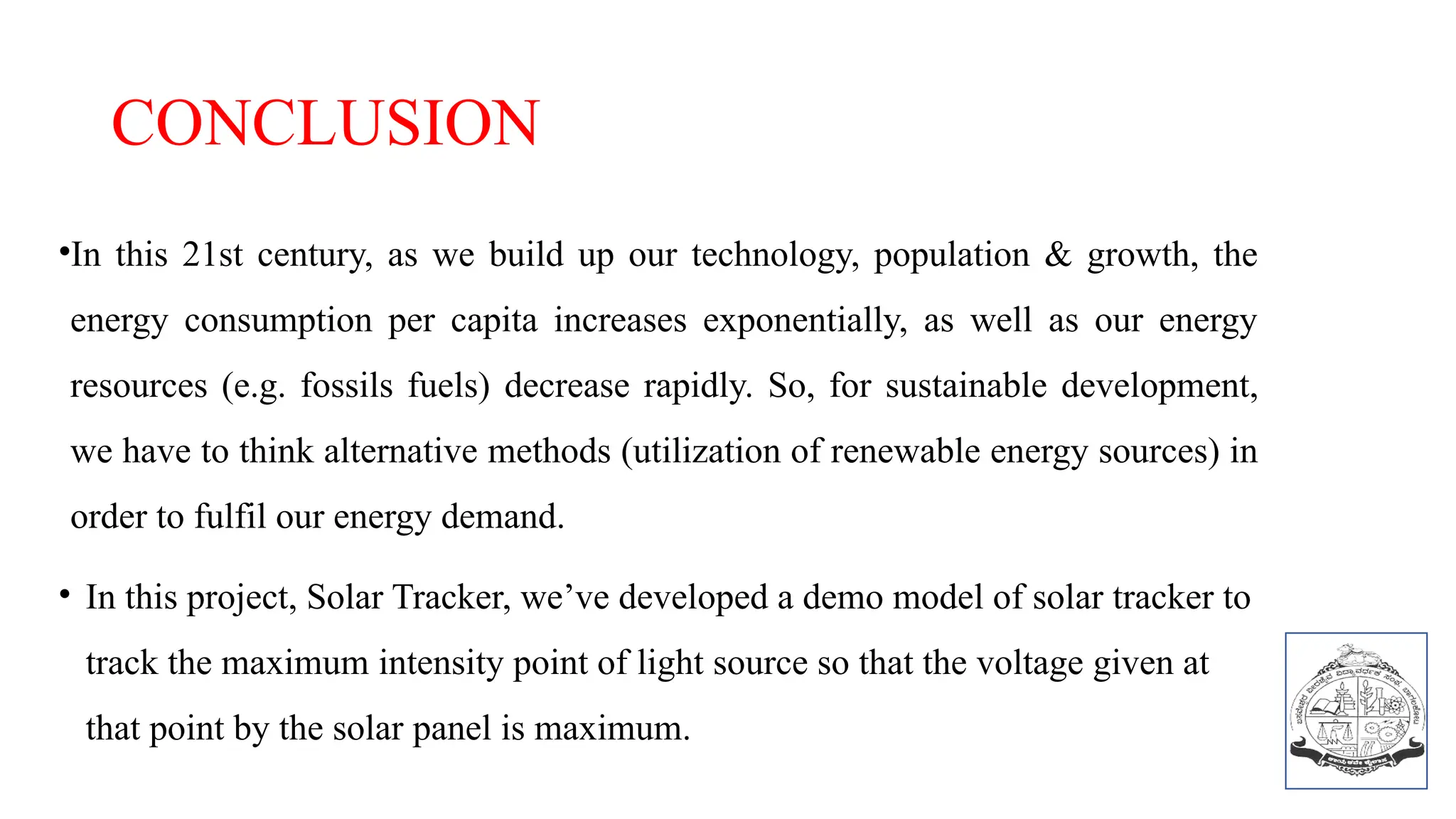 CONCLUSION
•In this 21st century, as we build up our technology, population & growth, the
energy consumption per capita increases exponentially, as well as our energy
resources (e.g. fossils fuels) decrease rapidly. So, for sustainable development,
we have to think alternative methods (utilization of renewable energy sources) in
order to fulfil our energy demand.
• In this project, Solar Tracker, we’ve developed a demo model of solar tracker to
track the maximum intensity point of light source so that the voltage given at
that point by the solar panel is maximum.
 