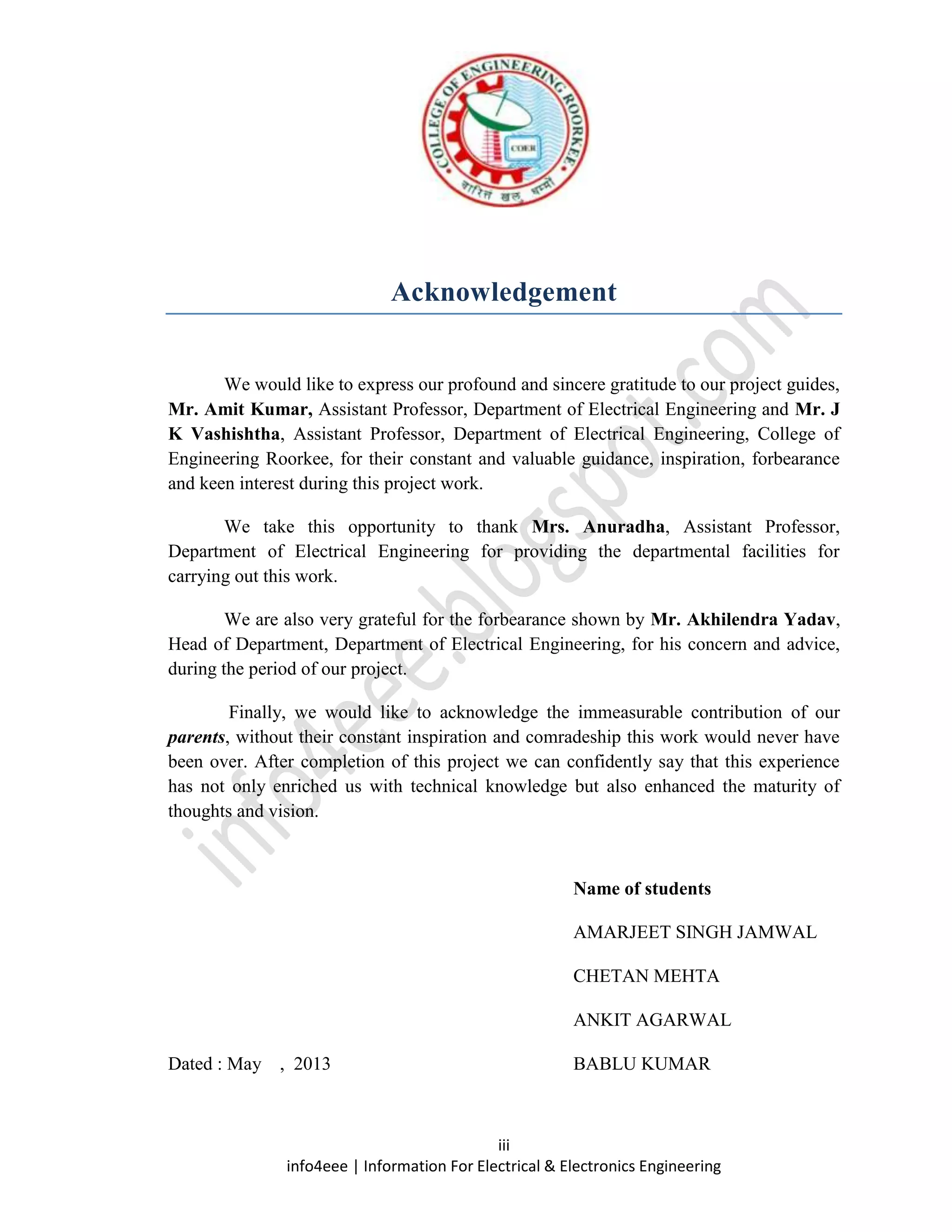 iii
info4eee | Information For Electrical & Electronics Engineering
Acknowledgement
We would like to express our profound and sincere gratitude to our project guides,
Mr. Amit Kumar, Assistant Professor, Department of Electrical Engineering and Mr. J
K Vashishtha, Assistant Professor, Department of Electrical Engineering, College of
Engineering Roorkee, for their constant and valuable guidance, inspiration, forbearance
and keen interest during this project work.
We take this opportunity to thank Mrs. Anuradha, Assistant Professor,
Department of Electrical Engineering for providing the departmental facilities for
carrying out this work.
We are also very grateful for the forbearance shown by Mr. Akhilendra Yadav,
Head of Department, Department of Electrical Engineering, for his concern and advice,
during the period of our project.
Finally, we would like to acknowledge the immeasurable contribution of our
parents, without their constant inspiration and comradeship this work would never have
been over. After completion of this project we can confidently say that this experience
has not only enriched us with technical knowledge but also enhanced the maturity of
thoughts and vision.
Name of students
AMARJEET SINGH JAMWAL
CHETAN MEHTA
ANKIT AGARWAL
Dated : May , 2013 BABLU KUMAR
 
