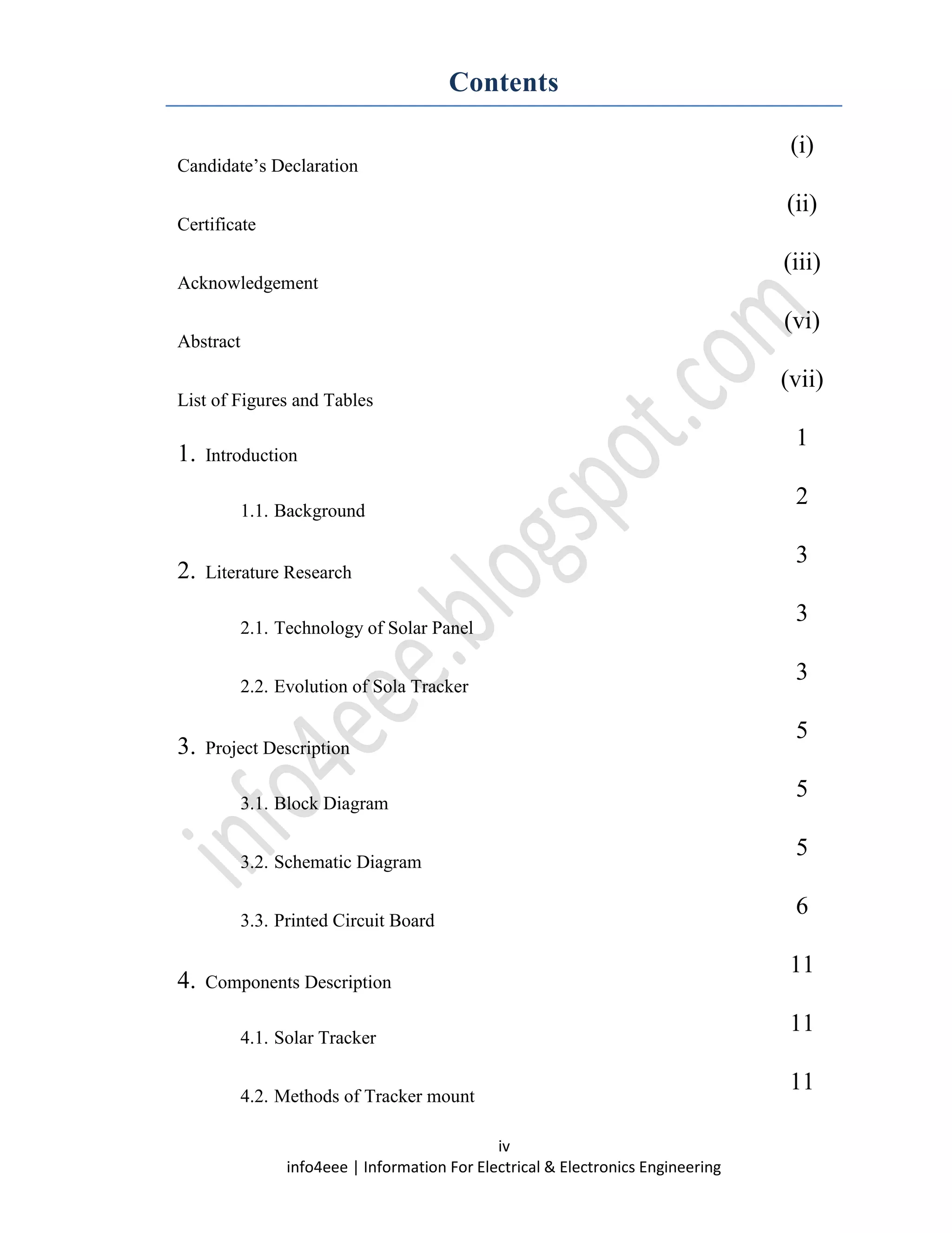 iv
info4eee | Information For Electrical & Electronics Engineering
Contents
Candidate’s Declaration
(i)
Certificate
(ii)
Acknowledgement
(iii)
Abstract
(vi)
List of Figures and Tables
(vii)
1. Introduction
1
1.1. Background
2
2. Literature Research
3
2.1. Technology of Solar Panel
3
2.2. Evolution of Sola Tracker
3
3. Project Description
5
3.1. Block Diagram
5
3.2. Schematic Diagram
5
3.3. Printed Circuit Board
6
4. Components Description
11
4.1. Solar Tracker
11
4.2. Methods of Tracker mount
11
 
