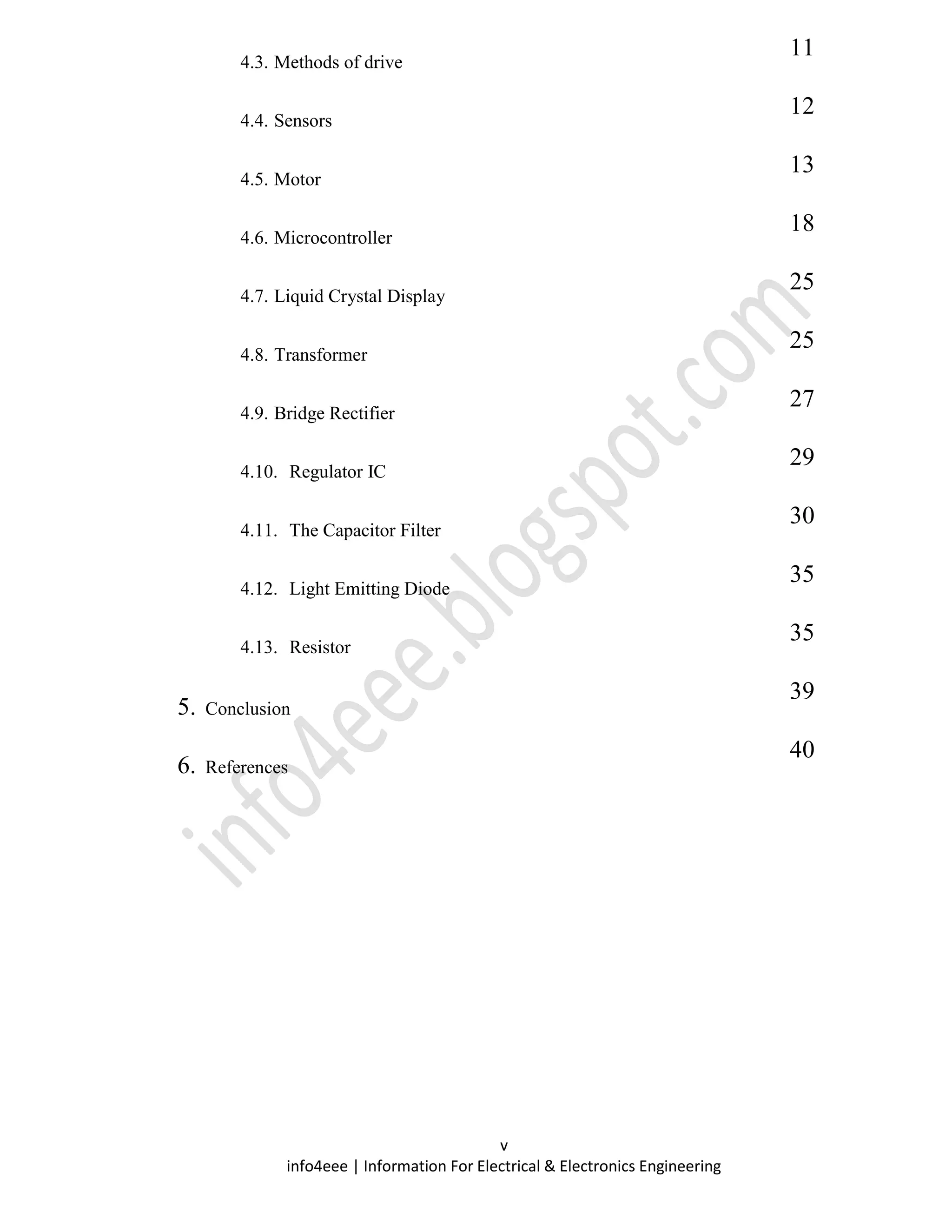 v
info4eee | Information For Electrical & Electronics Engineering
4.3. Methods of drive
11
4.4. Sensors
12
4.5. Motor
13
4.6. Microcontroller
18
4.7. Liquid Crystal Display
25
4.8. Transformer
25
4.9. Bridge Rectifier
27
4.10. Regulator IC
29
4.11. The Capacitor Filter
30
4.12. Light Emitting Diode
35
4.13. Resistor
35
5. Conclusion
39
6. References
40
 
