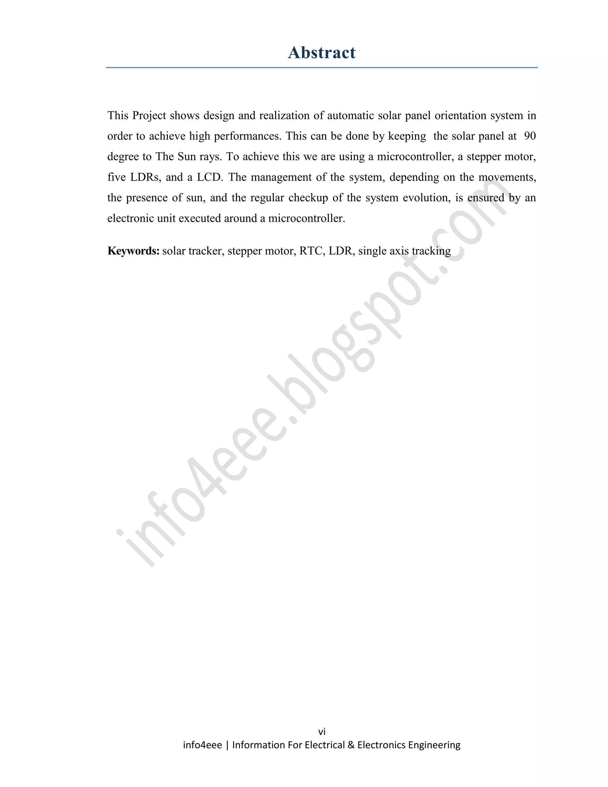 vi
info4eee | Information For Electrical & Electronics Engineering
Abstract
This Project shows design and realization of automatic solar panel orientation system in
order to achieve high performances. This can be done by keeping the solar panel at 90
degree to The Sun rays. To achieve this we are using a microcontroller, a stepper motor,
five LDRs, and a LCD. The management of the system, depending on the movements,
the presence of sun, and the regular checkup of the system evolution, is ensured by an
electronic unit executed around a microcontroller.
Keywords: solar tracker, stepper motor, RTC, LDR, single axis tracking
 
