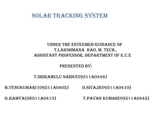 Solar tracking system
Under the esteemed guidance of
T.Lakshmana Rao, M. Tech.,
Assistant Professor, department of E.C.E
presented by:
T.SRIRAMULU NAIDU(09511A0446)
B.VENUKUMARI (09511A0402) D.SIVAJI(09511A0410)
G.RAMYA(08511A0413) T.PAVAN KUMAR(09511A0445)
 