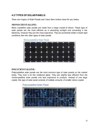 12
4.2 TYPES OF SOLARPANELS:
There are 4 types of Solar Panels and I have them broken down for you below.
MONO CRYSTALLINE:
Mono crystalline solar panels are made from a large crystal of silicon. These type of
solar panels are the most efficient as in absorbing sunlight and converting it into
electricity, however they are the most expensive. They do somewhat better in lower light
conditions then the other types of solar panels.
POLYCRYSTALLINE:
Polycrystalline solar panels are the most common type of solar panels on the market
today. They look a lot like shattered glass. They are slightly less efficient then the
monocrystalline solar panels and less expensive to produce. Instead of one large
crystal, this type of solar panel consists of multiple amounts of smaller silicon crystal.
 