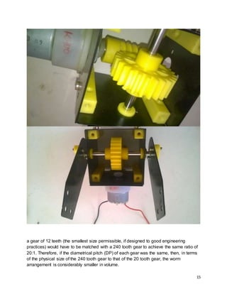 15
a gear of 12 teeth (the smallest size permissible, if designed to good engineering
practices) would have to be matched with a 240 tooth gear to achieve the same ratio of
20:1. Therefore, if the diametrical pitch (DP) of each gear was the same, then, in terms
of the physical size of the 240 tooth gear to that of the 20 tooth gear, the worm
arrangement is considerably smaller in volume.
 