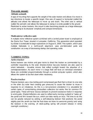 18
Two-axis mount:
Altitude-azimuth
A type of mounting that supports the weight of the solar tracker and allows it to move in
two directions to locate a specific target. One axis of support is horizontal (called the
altitude) and allows the telescope to move up and down. The other axis is vertical
(called the azimuth) and allows the telescope to swing in a circle parallel to the ground.
Restricted to active trackers, this mount is also becoming popular as a large telescope
mount owing to its structural simplicity and compact dimensions.
Multi-mirror reflective unit:
A multiple mirror reflective system combined with a central power tower is employed at
the Sierra Sun Tower, located in Lancaster, California. This generation plant operated
by eSolar is scheduled to begin operations on August 5, 2009. This system, which uses
multiple heliostats in a north-south alignment, uses pre-fabricated parts and
construction as a way of decreasing startup and operating costs.
7.2 DRIVE TYPES:
Active tracker
Active trackers use motors and gear trains to direct the tracker as commanded by a
controller responding to the solar direction.Active two-axis trackers are also used to
orient heliostats - movable mirrors that reflect sunlight toward the absorber of a
centralpowerstation. As each mirror in a large field will have an individual orientation
these are controlled programmatically through a central computer system, which also
allows the system to be shut down when necessary.
Passive tracker
Passive trackers use a low boiling point compressed gas fluid that is driven to one side
or the other (by solar heat creating gas pressure) to cause the tracker to move in
response to an imbalance. As this is a non-precision orientation it is unsuitable for
certain types of concentrating photovoltaic collectors but works fine for common PV
panel types. These will have viscous dampers to prevent excessive motion in response
to wind gusts. Shader/reflectors are used to reflect early morning sunlight to "wake up"
the panel and tilt it toward the sun, which can take nearly an hour. The time to do this
can be greatly reduced by adding a self-releasing tiedown that positions the panel
slightly past the zenith (so that the fluid does not have to overcome gravity) and using
the tiedown in the evening. (A slack-pulling spring will prevent release in windy
overnight conditions.)
 