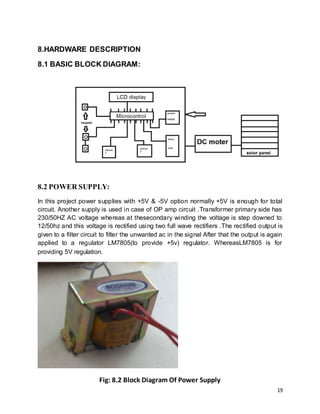 19
8.HARDWARE DESCRIPTION
8.1 BASIC BLOCK DIAGRAM:
8.2 POWER SUPPLY:
In this project power supplies with +5V & -5V option normally +5V is enough for total
circuit. Another supply is used in case of OP amp circuit .Transformer primary side has
230/50HZ AC voltage whereas at thesecondary winding the voltage is step downed to
12/50hz and this voltage is rectified using two full wave rectifiers .The rectified output is
given to a filter circuit to filter the unwanted ac in the signal After that the output is again
applied to a regulator LM7805(to provide +5v) regulator. WhereasLM7805 is for
providing 5V regulation.
Fig: 8.2 Block Diagram Of Power Supply
 