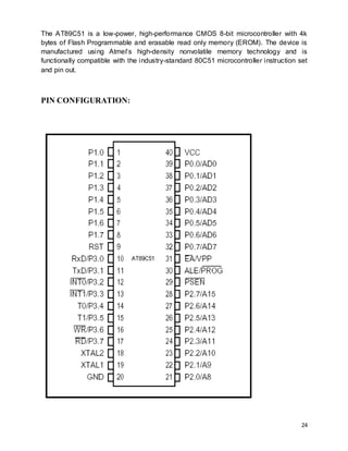 24
The AT89C51 is a low-power, high-performance CMOS 8-bit microcontroller with 4k
bytes of Flash Programmable and erasable read only memory (EROM). The device is
manufactured using Atmel’s high-density nonvolatile memory technology and is
functionally compatible with the industry-standard 80C51 microcontroller instruction set
and pin out.
PIN CONFIGURATION:
 