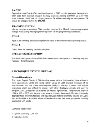 26
EA /VPP
External Access Enable (EA) must be strapped to GND in order to enable the device to
fetch code from external program memory locations starting at 0000h up to FFFFH.
Note, however, that if lock bit 1 is programmed EA will be internally latched on reset. EA
should be strapped to Vcc for SOLAR.
TRACKING SYSTEM
internal program executions. This pin also receives the 12-volt programming enable
voltage (Vpp) during Flash programming when 12-volt programming is selected.
XTAL1
Input to the inverting oscillator amplifier and input to the internal clock operating circuit.
XTAL 2
Output from the inverting oscillator amplifier.
OPERATING DESCRIPTION
The detail description of the AT89C51 included in this description is: • Memory Map and
Register • Timer/Counters
6.5LCD (LIQUID CRYSTAL DISPLAY)
GeneralDescription:
The Liquid Crystal Display (LCD) is a low power device (microwatts). Now a days in
most applications LCDs are using rather using of LED displays because of its
specifications like low power consumption, ability to display numbers and special
characters which are difficult to display with other displaying circuits and easy to
program. An LCD requires an external or internal light source. Temperature range of
LCD is 0ºC to 60ºC and lifetime is an area of concern, because LCDs can chemically
degrade these are manufactured with liquid crystal material (normally organic for LCDs)
that will flow like a liquid but whose molecular structure has some properties normally
associated with solids. .
LCDs are classified as
1. Dynamic-scattering LCDs and
2. Field-effect LCDs
 