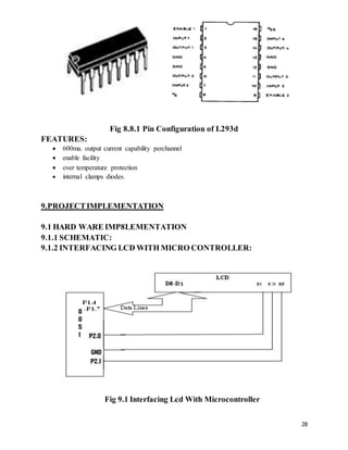 28
Fig 8.8.1 Pin Configuration of L293d
FEATURES:
 600ma. output current capability perchannel
 enable facility
 over temperature protection
 internal clamps diodes.
9.PROJECTIMPLEMENTATION
9.1 HARD WARE IMP8LEMENTATION
9.1.1 SCHEMATIC:
9.1.2 INTERFACING LCD WITH MICRO CONTROLLER:
Fig 9.1 Interfacing Lcd With Microcontroller
 
