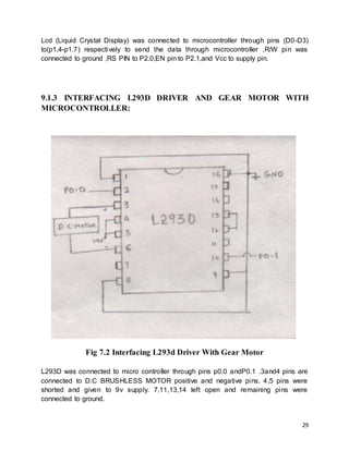 29
Lcd (Liquid Crystal Display) was connected to microcontroller through pins (D0-D3)
to(p1.4-p1.7) respectively to send the data through microcontroller ,R/W pin was
connected to ground ,RS PIN to P2.0,EN pin to P2.1,and Vcc to supply pin.
9.1.3 INTERFACING L293D DRIVER AND GEAR MOTOR WITH
MICROCONTROLLER:
Fig 7.2 Interfacing L293d Driver With Gear Motor
L293D was connected to micro controller through pins p0.0 andP0.1 .3and4 pins are
connected to D.C BRUSHLESS MOTOR positive and negative pins. 4,5 pins were
shorted and given to 9v supply. 7,11,13,14 left open and remaining pins were
connected to ground.
 