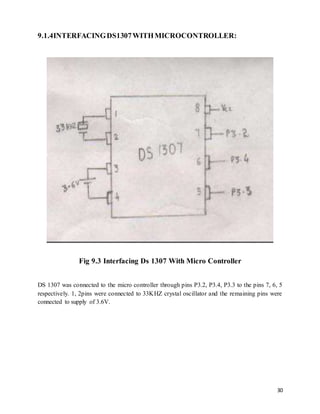 30
9.1.4INTERFACINGDS1307WITHMICROCONTROLLER:
Fig 9.3 Interfacing Ds 1307 With Micro Controller
DS 1307 was connected to the micro controller through pins P3.2, P3.4, P3.3 to the pins 7, 6, 5
respectively. 1, 2pins were connected to 33KHZ crystal oscillator and the remaining pins were
connected to supply of 3.6V.
 