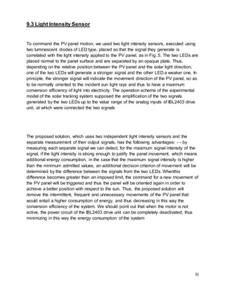 31
9.3 Light Intensity Sensor
To command the PV panel motion, we used two light intensity sensors, executed using
two luminescent diodes of LED type, placed so that the signal they generate is
correlated with the light intensity applied to the PV panel, as in Fig. 5. The two LEDs are
placed normal to the panel surface and are separated by an opaque plate. Thus,
depending on the relative position between the PV panel and the solar light direction,
one of the two LEDs will generate a stronger signal and the other LED a weaker one. In
principle, the stronger signal will indicate the movement direction of the PV panel, so as
to be normally oriented to the incident sun light rays and thus to have a maximum
conversion efficiency of light into electricity. The operation scheme of the experimental
model of the solar tracking system supposed the amplification of the two signals
generated by the two LEDs up to the value range of the analog inputs of IBL2403 drive
unit, at which were connected the two signals
The proposed solution, which uses two independent light intensity sensors and the
separate measurement of their output signals, has the following advantages: - - by
measuring each separate signal we can detect, for the maximum signal intensity of the
signal, if the light intensity is strong enough to justify the panel movement, which means
additional energy consumption, in the case that the maximum signal intensity is higher
than the minimum admitted values, an additional decision criterion of movement will be
determined by the difference between the signals from the two LEDs. Whenthis
difference becomes greater than an imposed limit, the command for a new movement of
the PV panel will be triggered and thus the panel will be oriented again in order to
achieve a better position with respect to the sun. Thus, the proposed solution will
remove the intermittent, frequent and unnecessary movements of the PV panel that
would entail a higher consumption of energy, and thus decreasing in this way the
conversion efficiency of the system. We should point out that when the motor is not
active, the power circuit of the IBL2403 drive unit can be completely deactivated, thus
minimizing in this way the energy consumption of the system
 