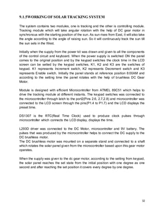 32
9.1.5WORKING OF SOLAR TRACKING SYSTEM
The system contains two modules, one is tracking and the other is controlling module.
Tracking module which will take angular rotation with the help of DC gear motor in
synchronous with the starting position of the sun. As sun rises from East, it will also take
the angle according to the angle of raising sun. So it will continuously track the sun till
the sun sets in the West.
Initially when the supply from the power kit was drawn and given to all the components
of the control circuit and keyboard. When the power supply is switched ON the panel
comes to the original position and by the keypad switches the clock time in the LCD
screen can be setted by the keypad switches. K1, K2 and K3 are the switches of
keypad. K1 represents Increment switch, K2 represents Decrement switch and K3
represents Enable switch. Initially the panel stands at reference position 8:00AM and
according to the setting time the panel rotates with the help of brushless DC Gear
Motor.
Module is designed with efficient Microcontroller from ATMEL 89C51 which helps to
drive the tracking module at different instants. The keypad switches was connected to
the microcontroller through latch to the port2(Pins 2.6, 2.7,2.8) and microcontroller was
connected to the LCD screen through the pins(P1.4 to P1.7) and the LCD displays the
preset time.
DS1307 is the RTC(Real Time Clock) used to produce clock pulses through
microcontroller which connects the LCD display, displays the time.
L293D driver was connected to the DC Motor, microcontroller and 9V battery. The
pulses that was produced by the microcontroller helps to connect the DC supply to the
DC brushless motor.
The DC brushless motor was mounted on a separate stand and connected to a shaft
which rotates the solar panel given from the microcontroller based upon this gear motor
operates.
When the supply was given to the dc gear motor, according to the setting from keypad,
the solar panel reaches the set state from the initial position with one degree as one
second and after reaching the set position it covers every degree by one degree.
 