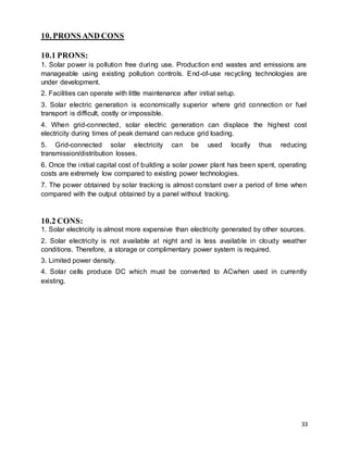 33
10. PRONS AND CONS
10.1 PRONS:
1. Solar power is pollution free during use. Production end wastes and emissions are
manageable using existing pollution controls. End-of-use recycling technologies are
under development.
2. Facilities can operate with little maintenance after initial setup.
3. Solar electric generation is economically superior where grid connection or fuel
transport is difficult, costly or impossible.
4. When grid-connected, solar electric generation can displace the highest cost
electricity during times of peak demand can reduce grid loading.
5. Grid-connected solar electricity can be used locally thus reducing
transmission/distribution losses.
6. Once the initial capital cost of building a solar power plant has been spent, operating
costs are extremely low compared to existing power technologies.
7. The power obtained by solar tracking is almost constant over a period of time when
compared with the output obtained by a panel without tracking.
10.2 CONS:
1. Solar electricity is almost more expensive than electricity generated by other sources.
2. Solar electricity is not available at night and is less available in cloudy weather
conditions. Therefore, a storage or complimentary power system is required.
3. Limited power density.
4. Solar cells produce DC which must be converted to ACwhen used in currently
existing.
 