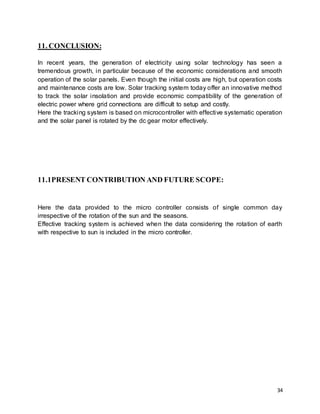 34
11. CONCLUSION:
In recent years, the generation of electricity using solar technology has seen a
tremendous growth, in particular because of the economic considerations and smooth
operation of the solar panels. Even though the initial costs are high, but operation costs
and maintenance costs are low. Solar tracking system today offer an innovative method
to track the solar insolation and provide economic compatibility of the generation of
electric power where grid connections are difficult to setup and costly.
Here the tracking system is based on microcontroller with effective systematic operation
and the solar panel is rotated by the dc gear motor effectively.
11.1PRESENT CONTRIBUTION AND FUTURE SCOPE:
Here the data provided to the micro controller consists of single common day
irrespective of the rotation of the sun and the seasons.
Effective tracking system is achieved when the data considering the rotation of earth
with respective to sun is included in the micro controller.
 