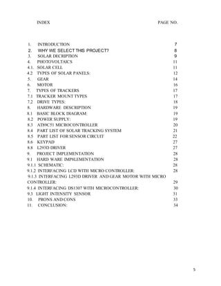 5
INDEX PAGE NO.
1. INTRODUCTION 7
2. WHY WE SELECT THIS PROJECT? 8
3. SOLAR DECRIPTION 9
4. PHOTOVOLTAICS 11
4.1. SOLAR CELL 11
4.2 TYPES OF SOLAR PANELS: 12
5. GEAR 14
6. MOTOR 16
7. TYPES OF TRACKERS 17
7.1 TRACKER MOUNT TYPES 17
7.2 DRIVE TYPES: 18
8. HARDWARE DESCRIPTION 19
8.1 BASIC BLOCK DIAGRAM: 19
8.2 POWER SUPPLY: 19
8.3 AT89C51 MICROCONTROLLER 20
8.4 PART LIST OF SOLAR TRACKING SYSTEM 21
8.5 PART LIST FOR SENSOR CIRCUIT 22
8.6 KEYPAD 27
8.8 L293D DRIVER 27
9. PROJECT IMPLEMENTATION 28
9.1 HARD WARE IMP8LEMENTATION 28
9.1.1 SCHEMATIC: 28
9.1.2 INTERFACING LCD WITH MICRO CONTROLLER: 28
9.1.3 INTERFACING L293D DRIVER AND GEAR MOTOR WITH MICRO
CONTROLLER: 29
9.1.4 INTERFACING DS1307 WITH MICROCONTROLLER: 30
9.3 LIGHT INTENSITY SENSOR 31
10. PRONS AND CONS 33
11. CONCLUSION: 34
 