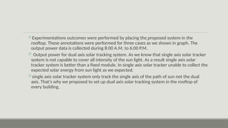Experimentations outcomes were performed by placing the proposed system in the
rooftop. These annotations were performed for three cases as we shown in graph. The
output power data is collected during 8:00 A.M. to 6:00 P.M.
 Output power for dual axis solar tracking system. As we know that single axis solar tracker
system is not capable to cover all intensity of the sun light. As a result single axis solar
tracker system is better than a fixed module. In single axis solar tracker unable to collect the
expected solar energy from sun light as we expected.
single axis solar tracker system only track the single axis of the path of sun not the dual
axis. That’s why we proposed to set up dual axis solar tracking system in the rooftop of
every building.
 