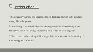  Introduction—
Rising energy demand and decreasing fossil fuels are pushing us to use clean
energy like solar power.
Solar energy is an unlimited source of energy and if used effectively, it can
replace the traditional energy sources we have relied on for a long time.
 This project has been designed keeping this in view to make the harnessing of
solar energy more efficient.
 