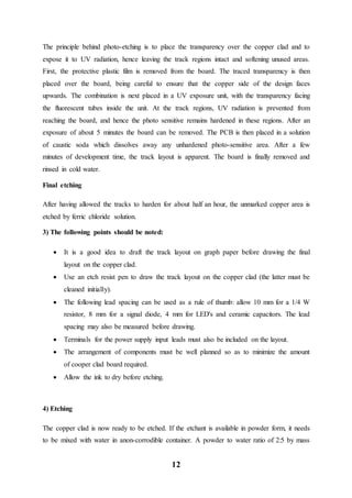 12
The principle behind photo-etching is to place the transparency over the copper clad and to
expose it to UV radiation, hence leaving the track regions intact and softening unused areas.
First, the protective plastic film is removed from the board. The traced transparency is then
placed over the board, being careful to ensure that the copper side of the design faces
upwards. The combination is next placed in a UV exposure unit, with the transparency facing
the fluorescent tubes inside the unit. At the track regions, UV radiation is prevented from
reaching the board, and hence the photo sensitive remains hardened in these regions. After an
exposure of about 5 minutes the board can be removed. The PCB is then placed in a solution
of caustic soda which dissolves away any unhardened photo-sensitive area. After a few
minutes of development time, the track layout is apparent. The board is finally removed and
rinsed in cold water.
Final etching
After having allowed the tracks to harden for about half an hour, the unmarked copper area is
etched by ferric chloride solution.
3) The following points should be noted:
 It is a good idea to draft the track layout on graph paper before drawing the final
layout on the copper clad.
 Use an etch resist pen to draw the track layout on the copper clad (the latter must be
cleaned initially).
 The following lead spacing can be used as a rule of thumb: allow 10 mm for a 1/4 W
resistor, 8 mm for a signal diode, 4 mm for LED's and ceramic capacitors. The lead
spacing may also be measured before drawing.
 Terminals for the power supply input leads must also be included on the layout.
 The arrangement of components must be well planned so as to minimize the amount
of cooper clad board required.
 Allow the ink to dry before etching.
4) Etching
The copper clad is now ready to be etched. If the etchant is available in powder form, it needs
to be mixed with water in anon-corrodible container. A powder to water ratio of 2:5 by mass
 