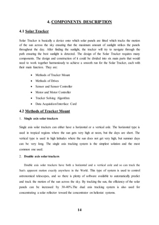 14
4. COMPONENTS DESCRIPTION
4.1 Solar Tracker
Solar Tracker is basically a device onto which solar panels are fitted which tracks the motion
of the sun across the sky ensuring that the maximum amount of sunlight strikes the panels
throughout the day. After finding the sunlight, the tracker will try to navigate through the
path ensuring the best sunlight is detected. The design of the Solar Tracker requires many
components. The design and construction of it could be divided into six main parts that would
need to work together harmoniously to achieve a smooth run for the Solar Tracker, each with
their main function. They are:
 Methods of Tracker Mount
 Methods of Drives
 Sensor and Sensor Controller
 Motor and Motor Controller
 Tracker Solving Algorithm
 Data Acquisition/Interface Card
4.2 Methods of Tracker Mount
1. Single axis solar trackers
Single axis solar trackers can either have a horizontal or a vertical axle. The horizontal type is
used in tropical regions where the sun gets very high at noon, but the days are short. The
vertical type is used in high latitudes where the sun does not get very high, but summer days
can be very long. The single axis tracking system is the simplest solution and the most
common one used.
2. Double axis solar trackers
Double axis solar trackers have both a horizontal and a vertical axle and so can track the
Sun's apparent motion exactly anywhere in the World. This type of system is used to control
astronomical telescopes, and so there is plenty of software available to automatically predict
and track the motion of the sun across the sky. By tracking the sun, the efficiency of the solar
panels can be increased by 30-40%.The dual axis tracking system is also used for
concentrating a solar reflector toward the concentrator on heliostat systems.
 