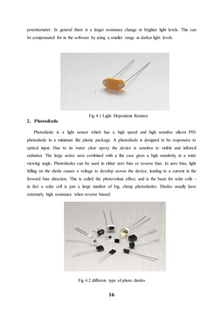 16
potentiometer. In general there is a larger resistance change at brighter light levels. This can
be compensated for in the software by using a smaller range at darker light levels.
Fig 4.1 Light Dependent Resistor
2. Photodiode
Photodiode is a light sensor which has a high speed and high sensitive silicon PIN
photodiode in a miniature flat plastic package. A photodiode is designed to be responsive to
optical input. Due to its water clear epoxy the device is sensitive to visible and infrared
radiation. The large active area combined with a flat case gives a high sensitivity at a wide
viewing angle. Photodiodes can be used in either zero bias or reverse bias. In zero bias, light
falling on the diode causes a voltage to develop across the device, leading to a current in the
forward bias direction. This is called the photovoltaic effect, and is the basis for solar cells -
in fact a solar cell is just a large number of big, cheap photodiodes. Diodes usually have
extremely high resistance when reverse biased.
Fig 4.2 different type of photo diodes
 
