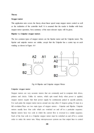 18
Theory
Stepper motor
This application note covers the theory about linear speed ramp stepper motor control as well
as the realization of the controller itself. It is assumed that the reader is familiar with basic
stepper motor operation, but a summary of the most relevant topics will be given.
Bipolar vs. Unipolar stepper motors
The two common types of stepper motors are the bipolar motor and the Unipolar motor. The
bipolar and unipolar motors are similar, except that the Unipolar has a centre tap on each
winding as shown in Figure 4.4
Fig 4.4 Bipolar and Unipolar stepper Motor
Unipolar stepper motor
Stepper motors are very accurate motors that are commonly used in computer disk drives,
printers and clocks. Unlike dc motors, which spin round freely when power is applied,
stepper motors require that their power supply be continuously pulsed in specific patterns.
For each pulse the stepper motor moves around one step often 15 degrees giving 24 steps in a
full revolution.There are two main types of stepper motors - Unipolar and Bipolar. Unipolar
motors usually have four coils which are switched on and off in a particular sequence.
Bipolar motors have two coils in which the current flow is reversed in a similar sequence.
Each of the four coils in a Unipolar stepper motor must be switched on and off in a certain
order to make the motor turn. Many microprocessor systems use four output lines to control
 