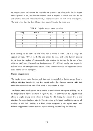 19
the stepper motor, each output line controlling the power to one of the coils. As the stepper
motor operates at 5V, the standard transistor circuit is required to switch each coil. As the
coils create a back emf when switched off, a suppression diode on each coil is also required.
The table below show the four different steps required to make the motor turn.
Table 4.1 Unipolar stepper motor operation
Step Coil 1 Coil 2 Coil 3 Coil 4
1 1 0 1 0
2 1 0 0 1
3 0 1 0 1
4 0 1 1 0
1 1 0 1 0
Look carefully at the table 4.1 and notice that a pattern is visible. Coil 2 is always the
opposite or logical NOT of coil 1. The same applies for coils 3 and 4. It is therefore possible
to cut down the number of microcontroller pins required to just two by the use of two
additional NOT gates. Fortunately the Darlington driver IC ULN2003 can be used to provide
both the NOT and Darlington driver circuits. It also contains the back emf suppression diodes
so no external diodes are required.
Bipolar Stepper motor
The bipolar stepper motor has two coils that must be controlled so that the current flows in
different directions through the coils in a certain order. The changing magnetic fields that
these coils create cause the rotor of the motor to move around in steps.
The bipolar motor needs current to be driven in both directions through the windings, and a
full bridge driver is needed as shown in Figure 4.5 (a). The centre tap on the Unipolar motor
allows a simpler driving circuit shown in Figure 4.5 (b), limiting the current flow to one
direction. The main drawback with the Unipolar motor is the limited capability to energize all
windings at any time, resulting in a lower torque compared to the bipolar motor. The
Unipolar stepper motor can be used as a bipolar motor by disconnecting the centre tap.
 