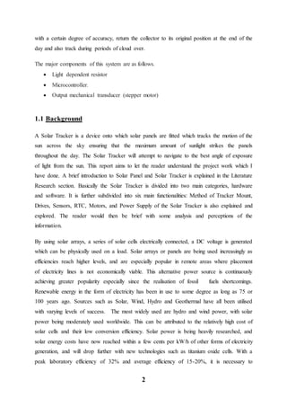2
with a certain degree of accuracy, return the collector to its original position at the end of the
day and also track during periods of cloud over.
The major components of this system are as follows.
 Light dependent resistor
 Microcontroller.
 Output mechanical transducer (stepper motor)
1.1 Background
A Solar Tracker is a device onto which solar panels are fitted which tracks the motion of the
sun across the sky ensuring that the maximum amount of sunlight strikes the panels
throughout the day. The Solar Tracker will attempt to navigate to the best angle of exposure
of light from the sun. This report aims to let the reader understand the project work which I
have done. A brief introduction to Solar Panel and Solar Tracker is explained in the Literature
Research section. Basically the Solar Tracker is divided into two main categories, hardware
and software. It is further subdivided into six main functionalities: Method of Tracker Mount,
Drives, Sensors, RTC, Motors, and Power Supply of the Solar Tracker is also explained and
explored. The reader would then be brief with some analysis and perceptions of the
information.
By using solar arrays, a series of solar cells electrically connected, a DC voltage is generated
which can be physically used on a load. Solar arrays or panels are being used increasingly as
efficiencies reach higher levels, and are especially popular in remote areas where placement
of electricity lines is not economically viable. This alternative power source is continuously
achieving greater popularity especially since the realisation of fossil fuels shortcomings.
Renewable energy in the form of electricity has been in use to some degree as long as 75 or
100 years ago. Sources such as Solar, Wind, Hydro and Geothermal have all been utilised
with varying levels of success. The most widely used are hydro and wind power, with solar
power being moderately used worldwide. This can be attributed to the relatively high cost of
solar cells and their low conversion efficiency. Solar power is being heavily researched, and
solar energy costs have now reached within a few cents per kW/h of other forms of electricity
generation, and will drop further with new technologies such as titanium oxide cells. With a
peak laboratory efficiency of 32% and average efficiency of 15-20%, it is necessary to
 