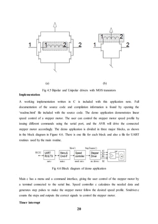 20
(a) (b)
Fig 4.5 Bipolar and Unipolar drivers with MOS transistors
Implementation
A working implementation written in C is included with this application note. Full
documentation of the source code and compilation information is found by opening the
‘readme.html’ file included with the source code. The demo application demonstrates linear
speed control of a stepper motor. The user can control the stepper motor speed profile by
issuing different commands using the serial port, and the AVR will drive the connected
stepper motor accordingly. The demo application is divided in three major blocks, as shown
in the block diagram in Figure 4.6. There is one file for each block and also a file for UART
routines used by the main routine.
Fig 4.6 Block diagram of demo application
Main c has a menu and a command interface, giving the user control of the stepper motor by
a terminal connected to the serial line. Speed controller c calculates the needed data and
generates step pulses to make the stepper motor follow the desired speed profile. Smdriver.c
counts the steps and outputs the correct signals to control the stepper motor.
Timer interrupt
 