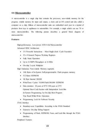 22
4.6 Microcontroller
A microcontroller is a single chip that contains the processor, non-volatile memory for the
program, volatile memory for input and output, a clock and an I/O control unit also called a
computer on a chip, billions of microcontroller units are embedded each year in a myriad of
products from toys to appliances to automobiles. For example, a single vehicle can use 70 or
more microcontrollers. The following picture describes a general block diagram of
microcontroller.
Features
High-performance, Low-power AVR 8-bit Microcontroller
Advanced RISC Architecture
 131 Powerful Instructions – Most Single-clock Cycle Execution
 32 x 8 General Purpose Working Registers
 Fully Static Operation
 Up to 16 MIPS Throughput at 16 MHz
 On-chip 2-cycle Multiplier
High Endurance Non-volatile Memory segments
 16K Bytes of In-System Self-programmable Flash program memory
 512 Bytes EEPROM
 1K Byte Internal SRAM
 Write/Erase Cycles: 10,000 Flash/100,000 EEPROM
 Data retention: 20 years at 85°C/100 years at 25°C
Optional Boot Code Section with Independent Lock Bits
In-System Programming by On-chip Boot Program
True Read-While-Write Operation
 Programming Lock for Software Security
JTAG Interface
 Boundary-scan Capabilities According to the JTAG Standard
 Extensive On-chip Debug Support
 Programming of Flash, EEPROM, Fuses, and Lock Bits through the JTAG
Interface
Peripheral Features
 