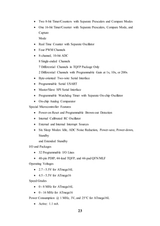 23
 Two 8-bit Timer/Counters with Separate Prescalers and Compare Modes
 One 16-bit Timer/Counter with Separate Prescalers, Compare Mode, and
Capture
Mode
 Real Time Counter with Separate Oscillator
 Four PWM Channels
 8-channel, 10-bit ADC
8 Single-ended Channels
7 Differential Channels in TQFP Package Only
2 Differential Channels with Programmable Gain at 1x, 10x, or 200x
 Byte-oriented Two-wire Serial Interface
 Programmable Serial USART
 Master/Slave SPI Serial Interface
 Programmable Watchdog Timer with Separate On-chip Oscillator
 On-chip Analog Comparator
Special Microcontroller Features
 Power-on Reset and Programmable Brown-out Detection
 Internal Calibrated RC Oscillator
 External and Internal Interrupt Sources
 Six Sleep Modes: Idle, ADC Noise Reduction, Power-save, Power-down,
Standby
and Extended Standby
I/O and Packages
 32 Programmable I/O Lines
 40-pin PDIP, 44-lead TQFP, and 44-pad QFN/MLF
Operating Voltages
 2.7 - 5.5V for ATmega16L
 4.5 - 5.5V for ATmega16
Speed Grades
 0 - 8 MHz for ATmega16L
 0 - 16 MHz for ATmega16
Power Consumption @ 1 MHz, 3V, and 25°C for ATmega16L
 Active: 1.1 mA
 