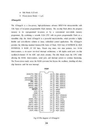 24
 Idle Mode: 0.35 mA
 Power-down Mode: < 1 μA
ATmega16:
The ATmega16 is a low-power, high-performance advance RISC8-bit microcontroller with
32K bytes of in-system programmable Flash memory. The on-chip Flash allows the program
memory to be reprogrammed in-system or by a conventional non-volatile memory
programmer. By combining a versatile 8-bit CPU with in-system programmable Flash on a
monolithic chip, the Atmel ATmega16 is a powerful microcontroller, which provides a highly
flexible and cost-effective solution to many, embedded control applications. The ATmega16
provides the following standard features:32K bytes of Flash, 1024 byte of EEPROM & 2KB
INTERNAL S RAM ,32 I/O lines, Watch dog timer, two data pointers, two 16-bit
timer/counters, a six-vector two-level interrupt architecture, a full duplex serial port, on-chip
oscillator,8-channel 10 bit ADC and clock circuitry. The Idle Mode stops the CPU while
allowing the RAM, timer/counters, serial port, and interrupt system to continue functioning.
The Power-down mode saves the RAM con-tents but freezes the oscillator, disabling all other
chip functions until the next interrupt.
Fig 4.9 Pin diagram of ATmega16
 