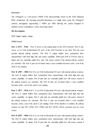 25
Overview-
The ATmega16 is a low-power CMOS 8-bit microcontroller based on the AVR enhanced
RISC architecture. By executing powerful instructions in a single clock cycle, the ATmega16
achieves throughputs approaching 1 MIPS per MHz allowing the system designed to
optimize power consumption versus processing speed.
Pin Descriptions
VCC Digital supply voltage
GND Ground
Port A (PA7 - PA0) Port A serves as the analog inputs to the A/D Converter. Port A also
serves as an 8-bit bi-directional I/O port, if the A/D Converter is not used. Port pin scan
provide internal pull-up resistors. The Port A output buffers have symmetrical drive
characteristics with both high sink and source capability. When pins PA0 to PA7are used as
inputs and are externally pulled low, they will source current if the internal pull-up resistors
are activated. The Port A pins are tri-stated when a reset condition becomes active, even if the
clock is not running.
Port B (PB7 - PB0) Port B is an 8-bit bi-directional I/O port with internal pull-up resistors.
The Port B output buffers have symmetrical drive characteristics with both high sink and
source capability. As inputs, Port B pins that are externally pulled low will source current if
the pull-up resistors are activated. The Port B pins are tri-stated when a reset condition
becomes active, even if the clock is not running.
Port C (PC7 - PC0) Port C is an 8-bit bi-directional I/O port with internal pull-up resistors.
The Port C output buffers have symmetrical drive characteristics with both high sink and
source capability. As inputs, Port C pins that are externally pulled low will source current if
the pull-up resistors are activated. The Port C pins are tri-stated when a reset condition
becomes active, even if the clock is not running. If the JTAG interface is enabled, the pull-up
resistors on pins PC5 (TDI), PC3 (TMS) and PC2 (TCK) will be activated even if a reset
occurs.
Port D (PD7 - PD0) Port D is an 8-bit bi-directional I/O port with internal pull-up resistors.
The Port D output buffers have symmetrical drive characteristics with both high sink and
source capability. As inputs, Port D pins that are externally pulled low will source current if
 