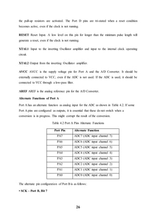26
the pull-up resistors are activated. The Port D pins are tri-stated when a reset condition
becomes active, even if the clock is not running.
RESET Reset Input. A low level on this pin for longer than the minimum pulse length will
generate a reset, even if the clock is not running.
XTAL1 Input to the inverting Oscillator amplifier and input to the internal clock operating
circuit.
XTAL2 Output from the inverting Oscillator amplifier.
AVCC AVCC is the supply voltage pin for Port A and the A/D Converter. It should be
externally connected to VCC, even if the ADC is not used. If the ADC is used, it should be
connected to VCC through a low-pass filter.
AREF AREF is the analog reference pin for the A/D Converter.
Alternate Functions of Port A
Port A has an alternate function as analog input for the ADC as shown in Table 4.2. If some
Port A pins are configured as outputs, it is essential that these do not switch when a
conversion is in progress. This might corrupt the result of the conversion.
Table 4.2 Port A Pins Alternate Functions
Port Pin Alternate Function
PA7 ADC7 (ADC input channel 7)
PA6 ADC6 (ADC input channel 6)
PA5 ADC5 (ADC input channel 5)
PA4 ADC4 (ADC input channel 4)
PA3 ADC3 (ADC input channel 3)
PA2 ADC2 (ADC input channel 2)
PA1 ADC1 (ADC input channel 1)
PA0 ADC0 (ADC input channel 0)
The alternate pin configuration of Port B is as follows:
• SCK – Port B, Bit 7
 