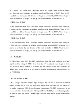 27
SCK: Master Clock output, Slave Clock input pin for SPI channel. When the SPI is enabled
as a Slave, this pin is configured as an input regardless of the setting of DDB7. When the SPI
is enabled as a Master, the data direction of this pin is controlled by DDB7. When the pin is
forced by the SPI to be an input, the pull-up can still be controlled by the PORTB7 bit.
• MISO – Port B, Bit 6
MISO: Master Data input, Slave Data output pin for SPI channel. When the SPI is enabled as
a Master, this pin is configured as an input regardless of the setting of DDB6. When the SPI
is enabled as a Slave, the data direction of this pin is controlled by DDB6. When the pin is
forced by the SPI to be an input, the pull-up can still be controlled by the PORTB6 bit.
• MOSI – Port B, Bit 5
MOSI: SPI Master Data output, Slave Data input for SPI channel. When the SPI is enabled as
a Slave, this pin is configured as an input regardless of the setting of DDB5. When the SPI is
enabled as a Master, the data direction of this pin is controlled by DDB5. When the pin is
forced by the SPI to be an input, the pull-up can still be controlled by the PORTB5 bit.
• SS – Port B, Bit 4
SS: Slave Select input. When the SPI is enabled as a Slave, this pin is configured as an input
regardless of the setting of DDB4. As a Slave, the SPI is activated when this pin is driven
low. When the SPI is enabled as a Master, the data direction of this pin is controlled by
DDB4. When the pin is forced by the SPI to be an input, the pull-up can still be controlled by
the PORTB4 bit.
• AIN1/OC0 – Port B, Bit 3
AIN1, Analog Comparator Negative Input Configure the port pin as input with the internal
pull-up switched off to avoid the digital port function from interfering with the function of
the analog comparator. OC0, Output Compare Match output: The PB3 pin can serve as an
external output for the Timer/Counter 0 Compare Match. The PB3 pin has to be configured as
an output to serve this function. The OC0 pin is also the output pin for the PWM mode timer
function.
 