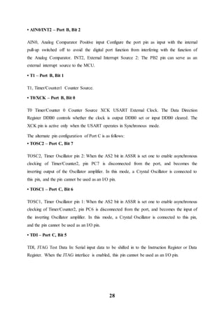 28
• AIN0/INT2 – Port B, Bit 2
AIN0, Analog Comparator Positive input Configure the port pin as input with the internal
pull-up switched off to avoid the digital port function from interfering with the function of
the Analog Comparator. INT2, External Interrupt Source 2: The PB2 pin can serve as an
external interrupt source to the MCU.
• T1 – Port B, Bit 1
T1, Timer/Counter1 Counter Source.
• T0/XCK – Port B, Bit 0
T0 Timer/Counter 0 Counter Source XCK USART External Clock. The Data Direction
Register DDB0 controls whether the clock is output DDB0 set or input DDB0 cleared. The
XCK pin is active only when the USART operates in Synchronous mode.
The alternate pin configuration of Port C is as follows:
• TOSC2 – Port C, Bit 7
TOSC2, Timer Oscillator pin 2: When the AS2 bit in ASSR is set one to enable asynchronous
clocking of Timer/Counter2, pin PC7 is disconnected from the port, and becomes the
inverting output of the Oscillator amplifier. In this mode, a Crystal Oscillator is connected to
this pin, and the pin cannot be used as an I/O pin.
• TOSC1 – Port C, Bit 6
TOSC1, Timer Oscillator pin 1: When the AS2 bit in ASSR is set one to enable asynchronous
clocking of Timer/Counter2, pin PC6 is disconnected from the port, and becomes the input of
the inverting Oscillator amplifier. In this mode, a Crystal Oscillator is connected to this pin,
and the pin cannot be used as an I/O pin.
• TDI – Port C, Bit 5
TDI, JTAG Test Data In: Serial input data to be shifted in to the Instruction Register or Data
Register. When the JTAG interface is enabled, this pin cannot be used as an I/O pin.
 
