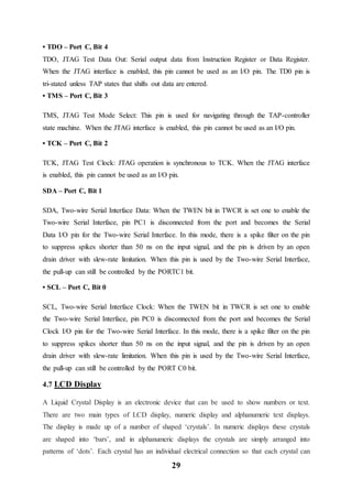 29
• TDO – Port C, Bit 4
TDO, JTAG Test Data Out: Serial output data from Instruction Register or Data Register.
When the JTAG interface is enabled, this pin cannot be used as an I/O pin. The TD0 pin is
tri-stated unless TAP states that shifts out data are entered.
• TMS – Port C, Bit 3
TMS, JTAG Test Mode Select: This pin is used for navigating through the TAP-controller
state machine. When the JTAG interface is enabled, this pin cannot be used as an I/O pin.
• TCK – Port C, Bit 2
TCK, JTAG Test Clock: JTAG operation is synchronous to TCK. When the JTAG interface
is enabled, this pin cannot be used as an I/O pin.
SDA – Port C, Bit 1
SDA, Two-wire Serial Interface Data: When the TWEN bit in TWCR is set one to enable the
Two-wire Serial Interface, pin PC1 is disconnected from the port and becomes the Serial
Data I/O pin for the Two-wire Serial Interface. In this mode, there is a spike filter on the pin
to suppress spikes shorter than 50 ns on the input signal, and the pin is driven by an open
drain driver with slew-rate limitation. When this pin is used by the Two-wire Serial Interface,
the pull-up can still be controlled by the PORTC1 bit.
• SCL – Port C, Bit 0
SCL, Two-wire Serial Interface Clock: When the TWEN bit in TWCR is set one to enable
the Two-wire Serial Interface, pin PC0 is disconnected from the port and becomes the Serial
Clock I/O pin for the Two-wire Serial Interface. In this mode, there is a spike filter on the pin
to suppress spikes shorter than 50 ns on the input signal, and the pin is driven by an open
drain driver with slew-rate limitation. When this pin is used by the Two-wire Serial Interface,
the pull-up can still be controlled by the PORT C0 bit.
4.7 LCD Display
A Liquid Crystal Display is an electronic device that can be used to show numbers or text.
There are two main types of LCD display, numeric display and alphanumeric text displays.
The display is made up of a number of shaped ‘crystals’. In numeric displays these crystals
are shaped into ‘bars’, and in alphanumeric displays the crystals are simply arranged into
patterns of ‘dots’. Each crystal has an individual electrical connection so that each crystal can
 