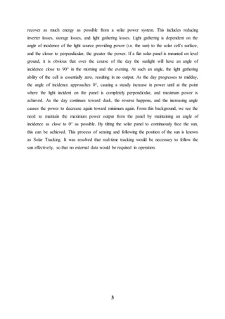 3
recover as much energy as possible from a solar power system. This includes reducing
inverter losses, storage losses, and light gathering losses. Light gathering is dependent on the
angle of incidence of the light source providing power (i.e. the sun) to the solar cell’s surface,
and the closer to perpendicular, the greater the power. If a flat solar panel is mounted on level
ground, it is obvious that over the course of the day the sunlight will have an angle of
incidence close to 90° in the morning and the evening. At such an angle, the light gathering
ability of the cell is essentially zero, resulting in no output. As the day progresses to midday,
the angle of incidence approaches 0°, causing a steady increase in power until at the point
where the light incident on the panel is completely perpendicular, and maximum power is
achieved. As the day continues toward dusk, the reverse happens, and the increasing angle
causes the power to decrease again toward minimum again. From this background, we see the
need to maintain the maximum power output from the panel by maintaining an angle of
incidence as close to 0° as possible. By tilting the solar panel to continuously face the sun,
this can be achieved. This process of sensing and following the position of the sun is known
as Solar Tracking. It was resolved that real-time tracking would be necessary to follow the
sun effectively, so that no external data would be required in operation.
 