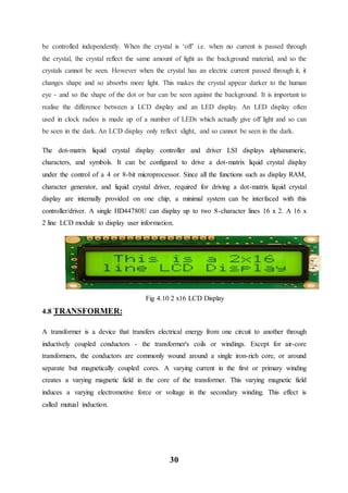 30
be controlled independently. When the crystal is ‘off’ i.e. when no current is passed through
the crystal, the crystal reflect the same amount of light as the background material, and so the
crystals cannot be seen. However when the crystal has an electric current passed through it, it
changes shape and so absorbs more light. This makes the crystal appear darker to the human
eye - and so the shape of the dot or bar can be seen against the background. It is important to
realise the difference between a LCD display and an LED display. An LED display often
used in clock radios is made up of a number of LEDs which actually give off light and so can
be seen in the dark. An LCD display only reflect slight, and so cannot be seen in the dark.
The dot-matrix liquid crystal display controller and driver LSI displays alphanumeric,
characters, and symbols. It can be configured to drive a dot-matrix liquid crystal display
under the control of a 4 or 8-bit microprocessor. Since all the functions such as display RAM,
character generator, and liquid crystal driver, required for driving a dot-matrix liquid crystal
display are internally provided on one chip, a minimal system can be interfaced with this
controller/driver. A single HD44780U can display up to two 8-character lines 16 x 2. A 16 x
2 line LCD module to display user information.
Fig 4.10 2 x16 LCD Display
4.8 TRANSFORMER:
A transformer is a device that transfers electrical energy from one circuit to another through
inductively coupled conductors - the transformer's coils or windings. Except for air-core
transformers, the conductors are commonly wound around a single iron-rich core, or around
separate but magnetically coupled cores. A varying current in the first or primary winding
creates a varying magnetic field in the core of the transformer. This varying magnetic field
induces a varying electromotive force or voltage in the secondary winding. This effect is
called mutual induction.
 