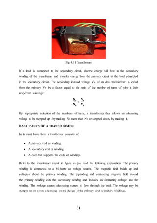 31
Fig 4.11 Transformer
If a load is connected to the secondary circuit, electric charge will flow in the secondary
winding of the transformer and transfer energy from the primary circuit to the load connected
in the secondary circuit. The secondary induced voltage VS, of an ideal transformer, is scaled
from the primary VP by a factor equal to the ratio of the number of turns of wire in their
respective windings:
𝐍 𝐬
𝐍 𝐩
=
𝐕𝐬
𝐕𝐩
By appropriate selection of the numbers of turns, a transformer thus allows an alternating
voltage to be stepped up - by making NS more than NP or stepped down, by making it.
BASIC PARTS OF A TRANSFORMER
In its most basic form a transformer consists of:
 A primary coil or winding.
 A secondary coil or winding.
 A core that supports the coils or windings.
Refer to the transformer circuit in figure as you read the following explanation: The primary
winding is connected to a 50-hertz ac voltage source. The magnetic field builds up and
collapses about the primary winding. The expanding and contracting magnetic field around
the primary winding cuts the secondary winding and induces an alternating voltage into the
winding. This voltage causes alternating current to flow through the load. The voltage may be
stepped up or down depending on the design of the primary and secondary windings.
 