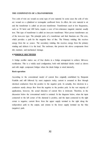 32
THE COMPONENTS OF A TRANSFORMER
Two coils of wire are wound on some type of core material. In some cases the coils of wire
are wound on a cylindrical or rectangular cardboard form. In effect, the core material is air
and the transformer is called an air-core transformer. Transformers used at low frequencies,
such as 50 hertz and 400 hertz, require a core of low-reluctance magnetic material, usually
iron. This type of transformer is called an iron-core transformer. Most power transformers are
of the iron-core type. The principle parts of a transformer and their functions are: The core,
which provides a path for the magnetic lines of flux. The Primary winding, this receives
energy from the ac source. The secondary winding, this receives energy from the primary
winding and delivers it to the load. The enclosure, this protects the above components from
dirt, moisture, and mechanical damage.
4.9 BRIDGE RECTIFIER
A bridge rectifier makes use of four diodes in a bridge arrangement to achieve full-wave
rectification. This is a widely used configuration, both with individual diodes wired as shown
and with single component bridges where the diode bridge is wired internally.
Basic operation
According to the conventional model of current flow originally established by Benjamin
Franklin and still followed by most engineers today, current is assumed to flow through
electrical conductors from the positive to the negative pole. In actuality, free electrons in a
conductor nearly always flow from the negative to the positive pole. In the vast majority of
applications, however, the actual direction of current flow is irrelevant. Therefore, in the
discussion below the conventional model is retained. In the diagrams below, when the input
connected to the left corner of the diamond is positive, and the input connected to the right
corner is negative, current flows from the upper supply terminal to the right along the
red(positive) path to the output, and returns to the lower supply terminal via the blue
(negative) path.
 