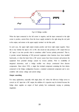 33
Fig 4.12 Bridge rectifier
When the input connected to the left corner is negative, and the input connected to the right
corner is positive, current flows from the lower supply terminal to the right along the red path
to the output, and returns to the upper supply terminal via the blue path.
In each case, the upper right output remains positive and lower right output negative. Since
this is true whether the input is AC or DC, this circuit not only produces a DC output from an
AC input, it can also provide what is sometimes called "reverse polarity protection". That is,
it permits normal functioning of DC-powered equipment when batteries have been installed
backwards, or when the leads from a DC power source have been reversed, and protects the
equipment from potential damage caused by reverse polarity. Prior to availability of
integrated electronics, such a bridge rectifier was always constructed from discrete
components. Since about 1950, a single four terminal component containing the four diodes
connected in the bridge configuration became a standard commercial component and is now
available with various voltage and current ratings.
Output smoothing
For many applications, especially with single phase AC where the full-wave bridge serves to
convert an AC input into a DC output, the addition of a capacitor may be desired because the
bridge alone supplies an output of fixed polarity but continuously varying or pulsating
magnitude.
 