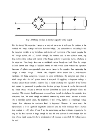 34
Fig 4.13 Bridge rectifier in parallel capacitor at the output
The function of this capacitor, known as a reservoir capacitor is to lessen the variation in the
rectified AC output voltage waveform from the bridge. One explanation of smoothing is that
the capacitor provides a low impedance path to the AC component of the output, reducing the
AC voltage across, and AC current through, the resistive load. In less technical terms, any
drop in the output voltage and current of the bridge tends to be cancelled by loss of charge in
the capacitor. This charge flows out as additional current through the load. Thus the change
of load current and voltage is reduced relative to what would occur without the capacitor.
Increases of voltage correspondingly store excess charge in the capacitor, thus moderating the
change in output voltage / current. The simplified circuit shown has a well-deserved
reputation for being dangerous, because, in some applications, the capacitor can retain a
lethal charge after the AC power source is removed. If supplying a dangerous voltage, a
practical circuit should include a reliable way to safely discharge the capacitor. If the normal
load cannot be guaranteed to perform this function, perhaps because it can be disconnected,
the circuit should include a bleeder resistor connected as close as practical across the
capacitor. This resistor should consume a current large enough to discharge the capacitor in a
reasonable time, but small enough to minimize unnecessary power waste. Because a bleeder
sets a minimum current drain, the regulation of the circuit, defined as percentage voltage
change from minimum to maximum load, is improved. However in many cases the
improvement is of in significant magnitude. capacitor and the load resistance have a typical
time constant τ = RC where C and R are the capacitance and load resistance respectively. As
long as the load resistor is large enough so that this time constant is much longer than the
time of one ripple cycle, the above configuration will produce a smoothed DC voltage across
the load.
 