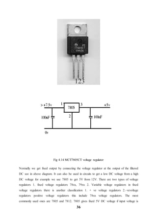 36
Fig 4.14 MCT7805CT voltage regulator
Normally we get fixed output by connecting the voltage regulator at the output of the filtered
DC see in above diagram. It can also be used in circuits to get a low DC voltage from a high
DC voltage for example we use 7805 to get 5V from 12V. There are two types of voltage
regulators 1. fixed voltage regulators 78xx, 79xx 2. Variable voltage regulators in fixed
voltage regulators there is another classification 1. + ve voltage regulators 2.–vevoltage
regulators positive voltage regulators this include 78xx voltage regulators. The most
commonly used ones are 7805 and 7812. 7805 gives fixed 5V DC voltage if input voltage is
 